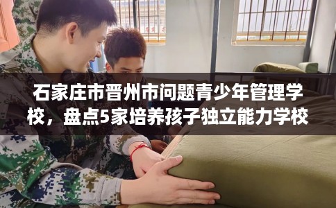 石家庄市晋州市问题青少年管理学校,盘点5家培养孩子独立能力学校! 石家庄市晋州市问题青少年管理学校,盘点5家培养孩子独立能力学校!
