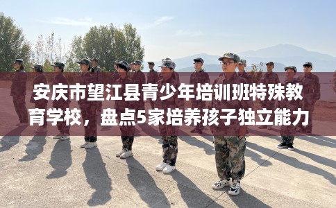 安庆市望江县青少年培训班特殊教育学校,盘点5家培养孩子独立能力学校! 安庆市望江县青少年培训班特殊教育学校,盘点5家培养孩子独立能力学校!