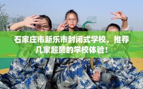 石家庄市新乐市封闭式学校,推荐几家超赞的学校体验! 石家庄市新乐市封闭式学校,推荐几家超赞的学校体验!