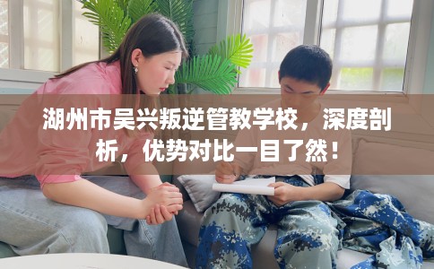 湖州市吴兴叛逆管教学校,深度剖析,优势对比一目了然! 湖州市吴兴叛逆管教学校,深度剖析,优势对比一目了然!