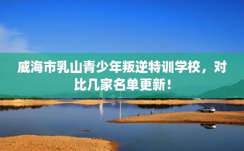威海市乳山青少年叛逆特训学校,对比几家名单更新! 威海市乳山青少年叛逆特训学校,对比几家名单更新!
