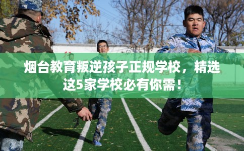 烟台教育叛逆孩子正规学校，精选这5家学校必有你需！