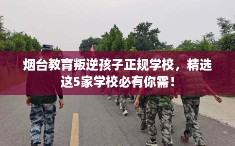 烟台教育叛逆孩子正规学校，精选这5家学校必有你需！