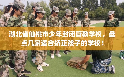 湖北省仙桃市少年封闭管教学校，盘点几家适合矫正孩子的学校！