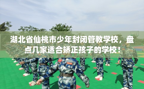 湖北省仙桃市少年封闭管教学校，盘点几家适合矫正孩子的学校！
