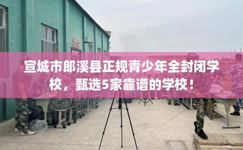 宣城市郎溪县正规青少年全封闭学校,甄选5家靠谱的学校! 宣城市郎溪县正规青少年全封闭学校,甄选5家靠谱的学校!