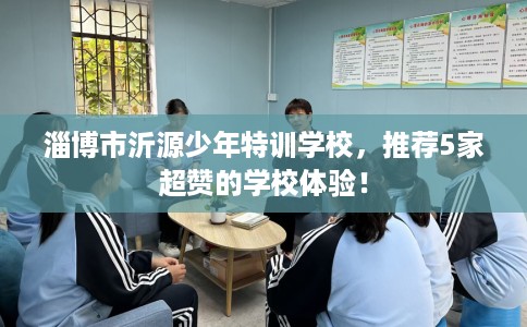 淄博市沂源少年特训学校,推荐5家超赞的学校体验! 淄博市沂源少年特训学校,推荐5家超赞的学校体验!