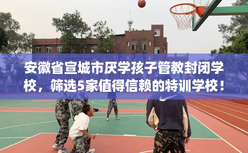 安徽省宣城市厌学孩子管教封闭学校,筛选5家值得信赖的特训学校! 安徽省宣城市厌学孩子管教封闭学校,筛选5家值得信赖的特训学校!