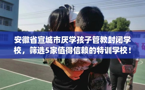 安徽省宣城市厌学孩子管教封闭学校,筛选5家值得信赖的特训学校! 安徽省宣城市厌学孩子管教封闭学校,筛选5家值得信赖的特训学校!