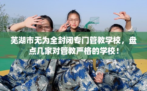 芜湖市无为全封闭专门管教学校,盘点几家对管教严格的学校! 芜湖市无为全封闭专门管教学校,盘点几家对管教严格的学校!