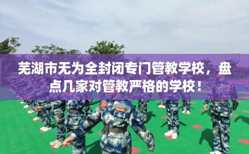 芜湖市无为全封闭专门管教学校,盘点几家对管教严格的学校! 芜湖市无为全封闭专门管教学校,盘点几家对管教严格的学校!