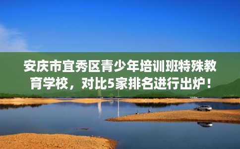 安庆市宜秀区青少年培训班特殊教育学校,对比5家排名进行出炉! 安庆市宜秀区青少年培训班特殊教育学校,对比5家排名进行出炉!
