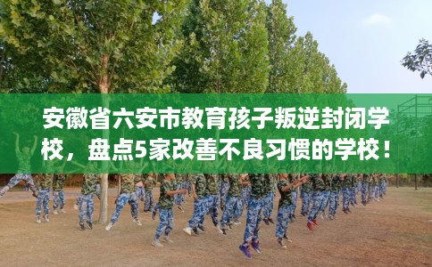安徽省六安市教育孩子叛逆封闭学校,盘点5家改善不良习惯的学校! 安徽省六安市教育孩子叛逆封闭学校,盘点5家改善不良习惯的学校!
