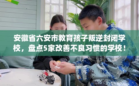 安徽省六安市教育孩子叛逆封闭学校,盘点5家改善不良习惯的学校! 安徽省六安市教育孩子叛逆封闭学校,盘点5家改善不良习惯的学校!