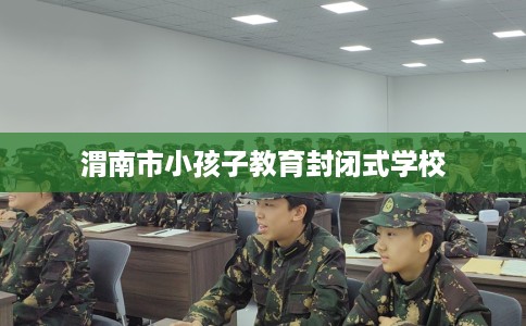 渭南市小孩子教育封闭式学校 渭南市小孩子教育封闭式学校