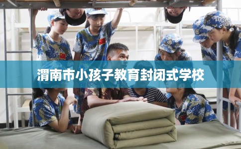 渭南市小孩子教育封闭式学校 渭南市小孩子教育封闭式学校