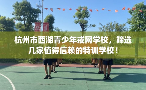 杭州市西湖青少年戒网学校,筛选几家值得信赖的特训学校! 杭州市西湖青少年戒网学校,筛选几家值得信赖的特训学校!