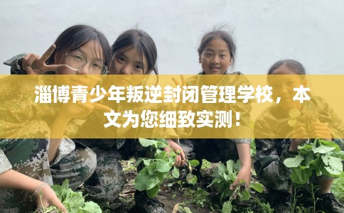 淄博青少年叛逆封闭管理学校，本文为您细致实测！