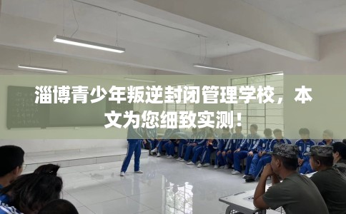 淄博青少年叛逆封闭管理学校，本文为您细致实测！