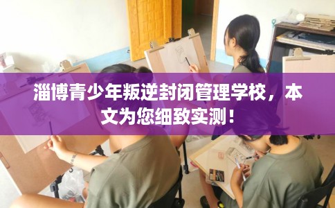 淄博青少年叛逆封闭管理学校，本文为您细致实测！