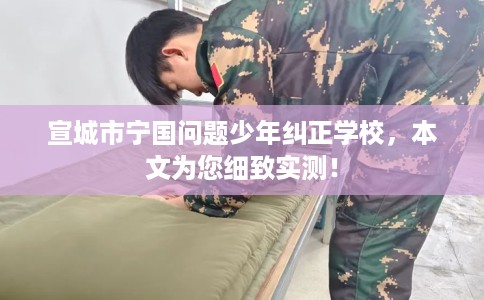 宣城市宁国问题少年纠正学校，本文为您细致实测！