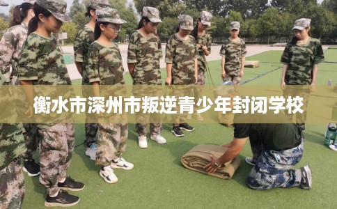 衡水市深州市叛逆青少年封闭学校 衡水市深州市叛逆青少年封闭学校