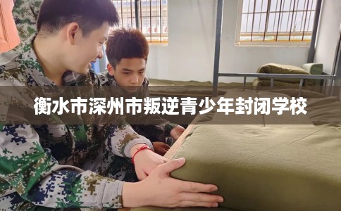 衡水市深州市叛逆青少年封闭学校 衡水市深州市叛逆青少年封闭学校