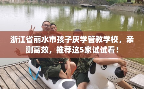 浙江省丽水市孩子厌学管教学校,亲测高效,推荐这5家试试看! 浙江省丽水市孩子厌学管教学校,亲测高效,推荐这5家试试看!