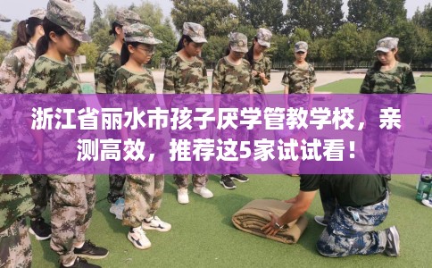 浙江省丽水市孩子厌学管教学校,亲测高效,推荐这5家试试看! 浙江省丽水市孩子厌学管教学校,亲测高效,推荐这5家试试看!