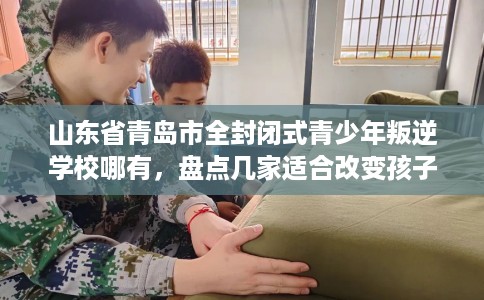 山东省青岛市全封闭式青少年叛逆学校哪有,盘点几家适合改变孩子的学校! 山东省青岛市全封闭式青少年叛逆学校哪有,盘点几家适合改变孩子的学校!