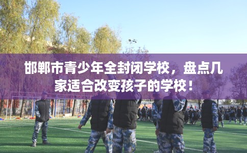 邯郸市青少年全封闭学校,盘点几家适合改变孩子的学校! 邯郸市青少年全封闭学校,盘点几家适合改变孩子的学校!