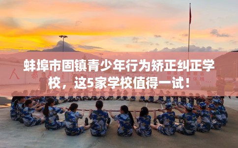 蚌埠市固镇青少年行为矫正纠正学校，这5家学校值得一试！
