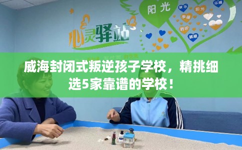 威海封闭式叛逆孩子学校,精挑细选5家靠谱的学校! 威海封闭式叛逆孩子学校,精挑细选5家靠谱的学校!