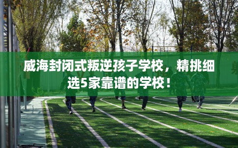 威海封闭式叛逆孩子学校,精挑细选5家靠谱的学校! 威海封闭式叛逆孩子学校,精挑细选5家靠谱的学校!