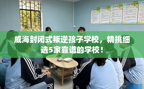 威海封闭式叛逆孩子学校,精挑细选5家靠谱的学校! 威海封闭式叛逆孩子学校,精挑细选5家靠谱的学校!