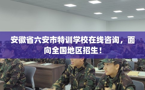 安徽省六安市特训学校在线咨询，面向全国地区招生！