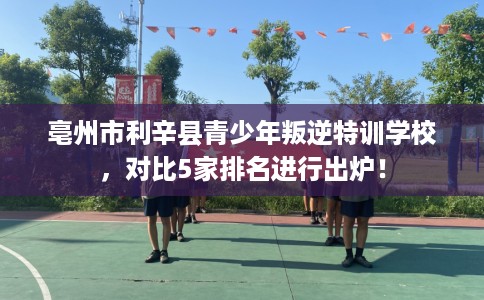 亳州市利辛县青少年叛逆特训学校，对比5家排名进行出炉！