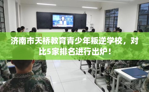 济南市天桥教育青少年叛逆学校,对比5家排名进行出炉! 济南市天桥教育青少年叛逆学校,对比5家排名进行出炉!