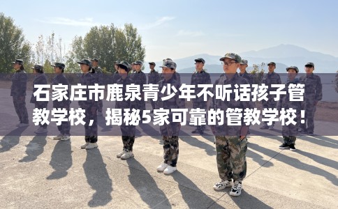 石家庄市鹿泉青少年不听话孩子管教学校，揭秘5家可靠的管教学校！