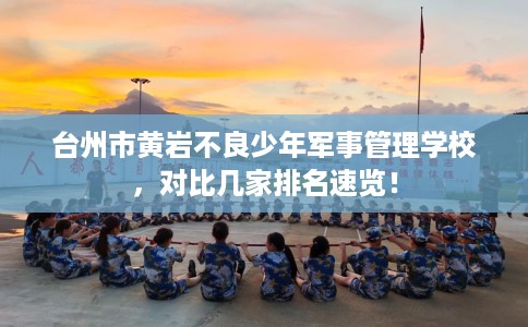 台州市黄岩不良少年军事管理学校，对比几家排名速览！