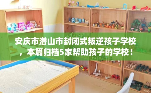 安庆市潜山市封闭式叛逆孩子学校，本篇归档5家帮助孩子的学校！