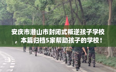 安庆市潜山市封闭式叛逆孩子学校，本篇归档5家帮助孩子的学校！