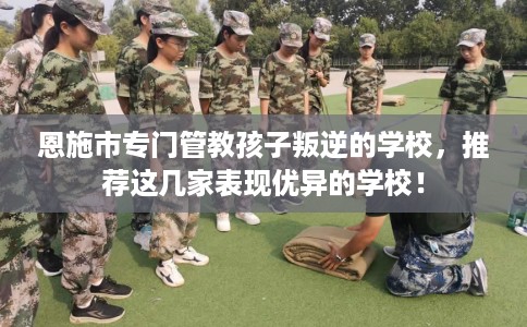 恩施市专门管教孩子叛逆的学校，推荐这几家表现优异的学校！