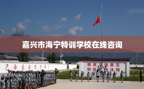 嘉兴市海宁特训学校在线咨询