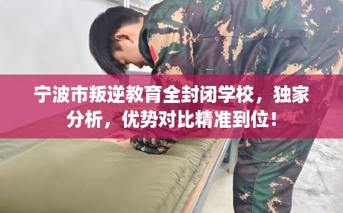 宁波市叛逆教育全封闭学校，独家分析，优势对比精准到位！