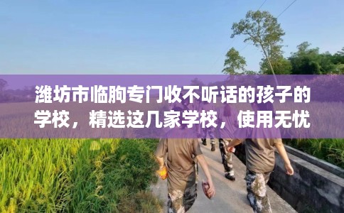 潍坊市临朐专门收不听话的孩子的学校，精选这几家学校，使用无忧！