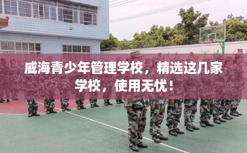 威海青少年管理学校，精选这几家学校，使用无忧！