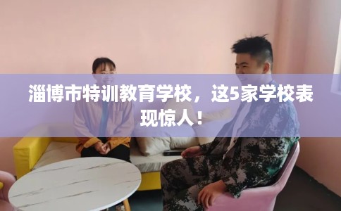 淄博市特训教育学校，这5家学校表现惊人！