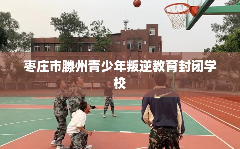 枣庄市滕州青少年叛逆教育封闭学校