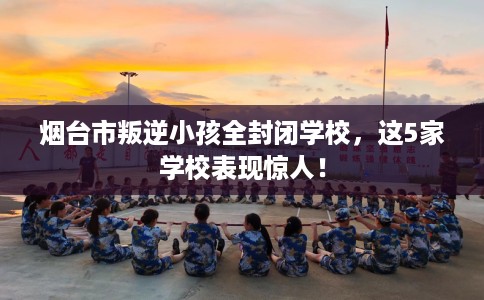 烟台市叛逆小孩全封闭学校，这5家学校表现惊人！